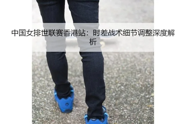 中国女排世联赛香港站：时差战术细节调整深度解析