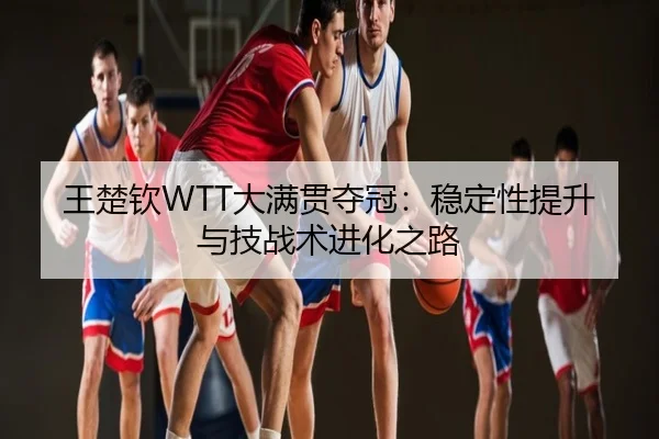 王楚钦WTT大满贯夺冠：稳定性提升与技战术进化之路